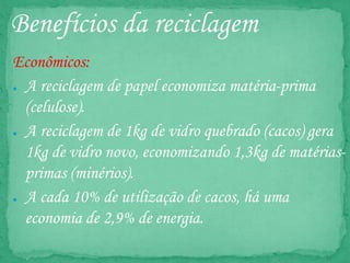 Benefícios da reciclagem
Econômicos:
● A reciclagem de papel economiza matéria-prima
(celulose).
● A reciclagem de 1kg de vidro quebrado (cacos) gera
1kg de vidro novo, economizando 1,3kg de matérias-
primas (minérios).
● A cada 10% de utilização de cacos, há uma
economia de 2,9% de energia.
 