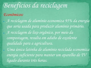 Benefícios da reciclagem
Econômicos:
● A reciclagem de alumínio economiza 95% da energia
que seria usada para produzir alumínio primário.
● A reciclagem de lixo orgânico, por meio da
compostagem, resulta em adubo de excelente
qualidade para a agricultura.
● Uma única latinha de alumínio reciclada economiza
energia suficiente para manter um aparelho de TV
ligado durante três horas.
 