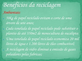 Benefícios da reciclagem
Ambientais:
● 50kg de papel reciclado evitam o corte de uma
árvore de sete anos;
● Cada tonelada de papel reciclado pode substituir o
plantio de até 350m2 de monocultura de eucalipto;
● Uma tonelada de papel reciclado economiza 20 mil
litros de água e 1.200 litros de óleo combustível;
● A reciclagem de vidro diminui a emissão de gases
poluidores pelas fabricas;
 