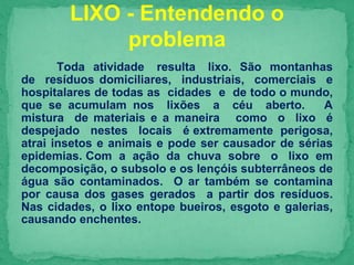 Toda atividade resulta lixo. São montanhas
de resíduos domiciliares, industriais, comerciais e
hospitalares de todas as cidades e de todo o mundo,
que se acumulam nos lixões a céu aberto. A
mistura de materiais e a maneira como o lixo é
despejado nestes locais é extremamente perigosa,
atrai insetos e animais e pode ser causador de sérias
epidemias. Com a ação da chuva sobre o lixo em
decomposição, o subsolo e os lençóis subterrâneos de
água são contaminados. O ar também se contamina
por causa dos gases gerados a partir dos resíduos.
Nas cidades, o lixo entope bueiros, esgoto e galerias,
causando enchentes.
LIXO - Entendendo o
problema
 