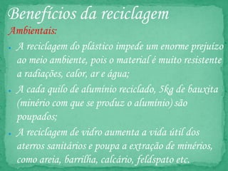 Benefícios da reciclagem
Ambientais:
● A reciclagem do plástico impede um enorme prejuízo
ao meio ambiente, pois o material é muito resistente
a radiações, calor, ar e água;
● A cada quilo de alumínio reciclado, 5kg de bauxita
(minério com que se produz o alumínio) são
poupados;
● A reciclagem de vidro aumenta a vida útil dos
aterros sanitários e poupa a extração de minérios,
como areia, barrilha, calcário, feldspato etc.
 