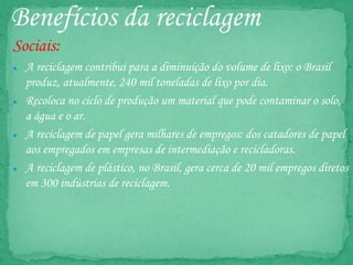 Benefícios da reciclagem
Sociais:
● A reciclagem contribui para a diminuição do volume de lixo: o Brasil
produz, atualmente, 240 mil toneladas de lixo por dia.
● Recoloca no ciclo de produção um material que pode contaminar o solo,
a água e o ar.
● A reciclagem de papel gera milhares de empregos: dos catadores de papel
aos empregados em empresas de intermediação e recicladoras.
● A reciclagem de plástico, no Brasil, gera cerca de 20 mil empregos diretos
em 300 indústrias de reciclagem.
 