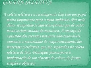 COLETA SELETIVA
A coleta seletiva e a reciclagem de lixo têm um papel
muito importante para o meio ambiente. Por meio
delas, recuperam-se matérias-primas que de outro
modo seriam tiradas da natureza. A ameaça de
exaustão dos recursos naturais não-renováveis
aumenta a necessidade de reaproveitamento dos
materiais recicláveis, que são separados na coleta
seletiva de lixo. Principais passos para a
implantação de um sistema de coleta, de forma
simples e objetiva.
 