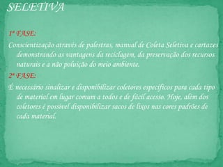 SELETIVA
1ª FASE:
Conscientização através de palestras, manual de Coleta Seletiva e cartazes
demonstrando as vantagens da reciclagem, da preservação dos recursos
naturais e a não poluição do meio ambiente.
2ª FASE:
É necessário sinalizar e disponibilizar coletores específicos para cada tipo
de material em lugar comum a todos e de fácil acesso. Hoje, além dos
coletores é possível disponibilizar sacos de lixos nas cores padrões de
cada material.
 