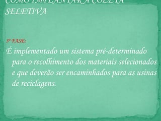 COMO IMPLANTAR A COLETA
SELETIVA
3ª FASE:
É implementado um sistema pré-determinado
para o recolhimento dos materiais selecionados
e que deverão ser encaminhados para as usinas
de reciclagens.
 