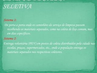 SISTEMAS DE COLETA
SELETIVA
Sistema 1:
De porta a porta onde os caminhões do serviço de limpeza passam
recolhendo os materiais separados, como na coleta de lixo comum, mas
em dias específicos.
Sistema 2:
Entrega voluntária (PEV) em postos de coleta distribuídos pela cidade nas
escolas, praças, supermercados, etc., onde a população entrega os
materiais separados nos respectivos coletores.
 