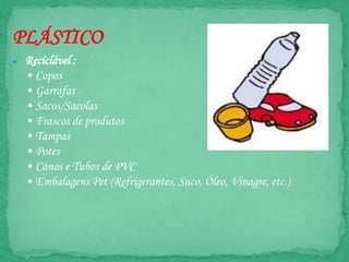 PLÁSTICO
● Reciclável :
• Copos
• Garrafas
• Sacos/Sacolas
• Frascos de produtos
• Tampas
• Potes
• Canos e Tubos de PVC
• Embalagens Pet (Refrigerantes, Suco, Óleo, Vinagre, etc.)
 