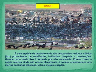 LIXÃO
É uma espécie de depósito onde são descartados resíduos sólidos
(lixo) provenientes de residências, indústrias, hospitais e construções.
Grande parte deste lixo é formada por não recicláveis. Porém, como a
coleta seletiva ainda não ocorre plenamente, é comum encontrarmos nos
aterros sanitários plásticos, vidros, metais e papéis.
 
