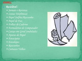 PAPEL
● Reciclável :
• Jornais e Revistas
• Listas Telefônicas
• Papel Sulfite/Rascunho
• Papel de Fax
• Folhas de Caderno
• Formulários de Computador
• Caixas em Geral (ondulado)
• Aparas de Papel
• Fotocópias
• Envelopes
• Rascunhos
• Cartazes Velhos
 
