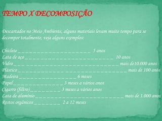 TEMPO X DECOMPOSIÇÃO
Descartados no Meio Ambiente, alguns materiais levam muito tempo para se
decompor totalmente, veja alguns exemplos:
Chiclete _ _ _ _ _ _ _ _ _ _ _ _ _ _ _ _ _ _ _ 5 anos
Lata de aço _ _ _ _ _ _ _ _ _ _ _ _ _ _ _ _ _ _ _ _ _ _ _ 10 anos
Vidro _ _ _ _ _ _ _ _ _ _ _ _ _ _ _ _ _ _ _ _ _ _ _ _ _ _ _ mais de10.000 anos
Plástico _ _ _ _ _ _ _ _ _ _ _ _ _ _ _ _ _ _ _ _ _ _ _ _ _ _ _ _ mais de 100 anos
Madeira _ _ _ _ _ _ _ _ _ _ _ _ _ _ _ 6 meses
Papel _ _ _ _ _ _ _ _ _ _ _ _ _ 3 meses a vários anos
Cigarro (filtro) _ _ _ _ _ _ _ _ 3 meses a vários anos
Lata de alumínio _ _ _ _ _ _ _ _ _ _ _ _ _ _ _ _ _ _ _ _ _ _ _ mais de 1.000 anos
Restos orgânicos _ _ _ _ _ _ _ 2 a 12 meses
 