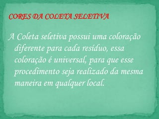 CORES DA COLETA SELETIVA
A Coleta seletiva possui uma coloração
diferente para cada resíduo, essa
coloração é universal, para que esse
procedimento seja realizado da mesma
maneira em qualquer local.
 