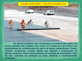 ATERRO SANITÁRIO – FASE DE CONSTRUÇÃO
Os aterros sanitários são construídos, na maioria das vezes, em
locais distantes das cidades. Isto ocorre em função do mal cheiro e da
possibilidade de contaminação do solo e de águas subterrâneas. Porém,
existem, atualmente, normas rígidas que regulam a implantação de
aterros sanitários. Estes devem possuir um controle da quantidade e tipo
de lixo, sistemas de proteção ao meio ambiente e monitoramento
ambiental.
 