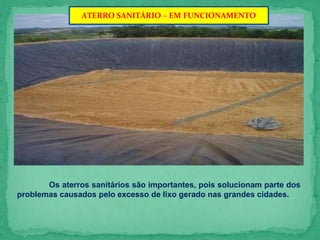 ATERRO SANITÁRIO – EM FUNCIONAMENTO
Os aterros sanitários são importantes, pois solucionam parte dos
problemas causados pelo excesso de lixo gerado nas grandes cidades.
 