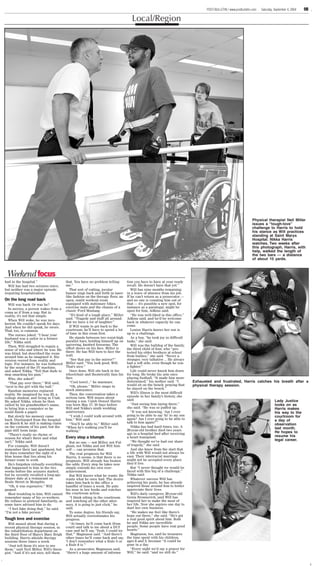 XX     POST-BULLETIN / www.postbulletin.com   Xxxday, Xxx ##, 2004                                  ✩                             POST-BULLETIN / www.postbulletin.com   Saturday, September 4, 2004   9B

                                                                                    Local/Region




                                                                                                                                                                   Physical therapist Neil Miller
                                                                                                                                                                   issues a “tough-love”
                                                                                                                                                                   challenge to Harris to hold
                                                                                                                                                                   his stance as Will practices
                                                                                                                                                                   standing at Saint Marys
                                                                                                                                                                   Hospital. Nikka Harris
                                                                                                                                                                   watches. Two weeks after
                                                                                                                                                                   this photograph, Harris, with
                                                                                                                                                                   help, walked the length of
                                                                                                                                                                   the two bars — a distance
                                                                                                                                                                   of about 10 yards.



 Weekend focus
had in the hospital.”                  that. You have no problem telling         tion you have to have at your ready
  Will has had two seizures since,     me.”                                      recall. He doesn’t have that yet.”
but neither was a major episode           That sort of cutting, jocular             Will has nine months remaining
requiring hospitalization.             humor zings back and forth in laser-      in a leave of absence from his job.
                                       like fashion on the therapy floor, an     If he can’t return as a prosecutor —
On the long road back                  open, sunlit workout room                 and no one is counting him out of
   Will was back. Or was he?           equipped with stationary bikes,           that — it’s possible a new spot, for
                                       exercise mats and the chassis of a        instance as a paralegal, might be
   In movies, a person wakes from a
                                       classic Ford Mustang.                     open for him, Adkins said.
coma as if from a nap. But in
reality, it’s not that simple.            “It’s kind of a tough place,” Miller      “He was well-liked in this office,”
                                       said. “Tragedy and stuff all around.      Adkins said, and he’d be welcome
   When Will woke, he was inco-
                                       But we have a lot of laughter.”           back in whatever capacity he can
herent. He couldn’t speak for days.
                                          If Will wants to get back to the       come.
And when he did speak, he swore.
That, too, is common.                  courtroom, he’ll have to spend a lot         Louise Harris knows her son is
                                       of time in this room first.               up to a challenge.
   The nurses joked, “I hear your
husband was a sailor in a former          He stands between two waist-high          As a boy, “he took joy in difficult
life,” Nikka said.                     parallel bars, holding himself up on      tasks,” she said.
                                       quivering, knotted forearms. The             Will was the bulldog of the family,
   Then, Will struggled to regain a
                                       effort shows on his face. Miller is       the third child of four, who “pro-
sense of who and where he was. He
                                       there. He has Will turn to face the       tected his older brothers at school
was blind, but described the room
                                       wall.                                     from bullies,” she said. “Never a
around him as he imagined it. His
version veered from reality and           “See that guy in the mirror?”          stranger, very talkative ... He always
logic. For instance, he was bothered   Miller said. “You look good, Will.        had a soft side, even though he was
by the sound of the IV machine,        That’s nice.”                             a fighter.”
and asked Nikka, “Tell that dude to       Once done, Will sits back in his          Life could never knock him down
stop smacking his gum.”                wheelchair and theatrically fans his      for long. He broke his arm once
   Who, she asked?                     face.                                     playing football. “It made him more
   “That guy over there,” Will said,      “Cool towel...” he murmurs.            determined,” his mother said. “I          Exhausted and frustrated, Harris catches his breath after a
                                          “Oh, please,” Miller snaps in          would sit on the bench, praying that      physical therapy session.
“next to the girl with the ball.”
                                       mock annoyance.                           he stayed on the bench.”
   Random memories replaced
                                          Then, the conversation takes a            Will’s illness is the most difficult
reality. He imagined he was 23, a
                                       serious turn. Will muses about            episode in her family’s history, she
college student, and living in Utah.
                                       raising a son. Caleb Denzel Harris        said.                                                                                             Lady Justice
He asked Nikka, whom he then
called by his grandmother’s name,      was born May 17, 10 days before              “Just seeing him laying there,”                                                                looks on as
to bring him a computer so he          Will and Nikka’s ninth wedding            she said. “He was so puffed up.                                                                   Harris makes
could finish a paper.                  anniversary.                                 “It was not knowing, ‘Am I ever                                                                his way to the
   But slowly his memory came             “I wish I could walk around with       going to be able to say ‘hi’ to my son                                                            courtroom for
back. Discharged from the hospital     him,” Will said.                          again? Am I ever going to be able to                                                              a day of
on March 9, he still is staking claim     “You’ll be able to,” Miller said.      talk to him again?’”
                                                                                                                                                                                   observation
on the contents of his past, but the   “When he’s walking you’ll be                 Nikka has had hard times, too. A                                                               last month.
gaps still loom large.                 walking.”                                 20-year-old brother died two years
                                                                                 ago in a hospital bed after receiving                                                             He hopes to
   “There’s really no rhyme or                                                                                                                                                     resume his
reason for what’s there and what       Every step a triumph                      a heart transplant.
isn’t,” Nikka said.                                                                 “We thought we’ve had our share                                                                legal career.
                                          But no one — not Miller, not Ful-
   For example, Will doesn’t           gham, not Nikka and not Will him-         of tragedy,” she said.
remember their last apartment, but self — can promise that.                         And she knew from the start that
he does remember the sight of a           The real prognosis for Will            a life with Will would not always be
blue house that lies along his         Harris, it seems, is that there is no     easy. Their interracial marriage
former route to work.                  prognosis. Will already has beaten        might not be accepted every place
   He’s forgotten virtually everything the odds. Every step he takes now         they’d live.
that happened to him in the two        simply extends his own over-                 But “I never thought we would be
weeks before the seizures started,     achievement.                              faced with this big of a challenge,”
but he recently recalled a long-ago       But Will knows what he wants: He       Nikka said.
dinner date at a restaurant on         wants what he once had. The desire           Whatever success Will has
Beale Street in Memphis.               takes him back to the office a            achieving his goals, he has already
   “Oh, it was expensive,” Will        handful of times a week. He puts          inspired those around him to better
gasped.                                his nose in law books and watches         appreciate their lives.
   Most troubling to him, Will cannot the courtroom action.                         Will’s daily caregiver, 20-year-old
remember many of his co-workers.          “I think sitting in the courtroom      Genia Bronnerich, said Will has
He refuses to pretend familiarity, as and watching all the other attor-          inspired her to make the most of
some have advised him to do.           neys, it is going to just click,” he      her life. Now she aspires one day to
   “I feel fake doing that,” he said.  said.                                     start her own business.
“I’m not a fake person.”                  To some degree, his friends say,          “He makes me feel like there’s
                                       Will actually overestimates his           hope out there,” she said. “He’s got
Tough love and exercise                progress.                                 a real good spirit about him. Both
   Will mused about that during a         “At times, he’ll come back (from       he and Nikka are incredible
recent physical therapy session, in    court) and talk to me about a DUI         people. Some people have real good
the rehabilitation department on       case and he’ll say, ‘Yeah, I could try    hearts.”
the third floor of Mayo’s Mary Brigh that,’” Magnuson said. “And there’s            Magnuson, too, said he treasures
building. Harris attends therapy       other times he’ll come back and say,      the time spent with his children,
sessions three times a week.           ‘I don’t remember what a Rule 5 or        ages 8 and 3, because “it could be
   “Just tell them it’s nice to see    a Rule 8 is.’”                            gone in a day.
them,” said Neil Miller, Will’s thera-    As a prosecutor, Magnuson said,           “Every night we’d say a prayer for
pist. “And if it’s not nice, tell them “there’s a huge amount of informa-        Will,” he said, “and we still do.”
 