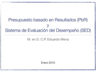 Presupuesto basado en Resultados (PbR)
y
Sistema de Evaluación del Desempeño (SED)
M. en D. C.P. Eduardo Mena
Enero 2015
 