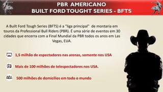 A Built Ford Tough Series (BFTS) é a "liga principal" de montaria em
touros da Professional Bull Riders (PBR). É uma série de eventos em 30
cidades que encerra com a Final Mundial da PBR todos os anos em Las
Vegas, EUA.
PBR AMERICANO
BUILT FORDTOUGHT SERIES - BFTS
1,5 milhão de espectadores nas arenas, somente nos USA
Mais de 100 milhões de telespectadores nos USA.
500 milhões de domicílios em todo o mundo
 