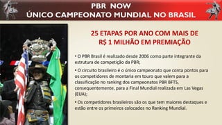 PBR NOW
ÚNICO CAMPEONATO MUNDIAL NO BRASIL
• O PBR Brasil é realizado desde 2006 como parte integrante da
estrutura de competição da PBR;
• O circuito brasileiro é o único campeonato que conta pontos para
os competidores de montaria em touro que valem para a
classificação no ranking dos campeonatos PBR BFTS,
consequentemente, para a Final Mundial realizada em Las Vegas
(EUA);
• Os competidores brasileiros são os que tem maiores destaques e
estão entre os primeiros colocados no Ranking Mundial.
25 ETAPAS POR ANO COM MAIS DE
R$ 1 MILHÃO EM PREMIAÇÃO
 