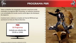 PROGRAMA PBR
O programa será exibido de 12/setembro a 26/dezembro de 2015.
Todos os detalhes da competição nacional e americana serão
mostrados no programa PBR. Entrevistas, as melhores montarias
e as curiosidades do mundo country serão alguns dos destaques
do programa.
A estreia trará a cobertura completa da final do PBR Brasil que
acontecerá na Festa do Peão de Barretos
PBR
16 Programas
Exibição aos sábados das
12h30 às 13h00.
 