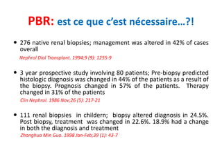 PBR: est ce que c’est nécessaire…?!
 276 native renal biopsies; management was altered in 42% of cases
overall
Nephrol Dial Transplant. 1994;9 (9): 1255-9
 3 year prospective study involving 80 patients; Pre-biopsy predicted
histologic diagnosis was changed in 44% of the patients as a result of
the biopsy. Prognosis changed in 57% of the patients. Therapy
changed in 31% of the patients
Clin Nephrol. 1986 Nov;26 (5): 217-21
 111 renal biopsies in childern; biopsy altered diagnosis in 24.5%.
Post biopsy, treatment was changed in 22.6%. 18.9% had a change
in both the diagnosis and treatment
Zhonghua Min Guo. 1998 Jan-Feb;39 (1): 43-7
 