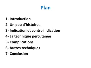 Plan
1- Introduction
2- Un peu d’histoire…
3- Indication et contre indication
4- La technique percutanée
5- Complications
6- Autres techniques
7- Conclusion
 
