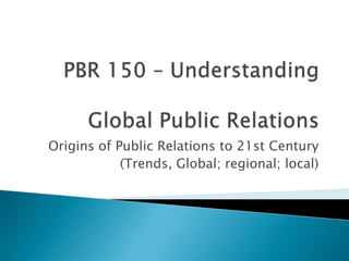 PBR 150 – UnderstandingGlobal Public Relations Origins of Public Relations to 21st Century (Trends, Global; regional; local) 
