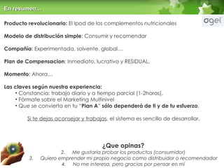 Producto revolucionario:  El Ipod de los complementos nutricionales Modelo de distribución simple : Consumir y recomendar Compañía : Experimentada, solvente, global… Plan de Compensacion : Inmediato, lucrativo y RESIDUAL. Momento : Ahora… Las claves según nuestra experiencia:   Constancia: trabajo diario y a tiempo parcial (1-2horas),  Fórmate sobre el Marketing Multinivel  Que se convierta en tu “ Plan A ”  sólo dependerá de ti y de tu esfuerzo . Si te dejas aconsejar y trabajas , el sistema es sencillo de desarrollar. ¿Que opinas? Me gustaría probar los productos (consumidor) Quiero emprender mi propio negocio como distribuidor o recomendador No me interesa, pero gracias por pensar en mí En resumen… 