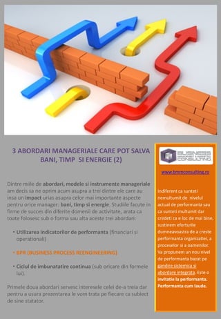 3 ABORDARI MANAGERIALE CARE POT SALVA
         BANI, TIMP SI ENERGIE (2)
                                                                   www.bmmconsulting.ro

Dintre miile de abordari, modele si instrumente manageriale
am decis sa ne oprim acum asupra a trei dintre ele care au        Indiferent ca sunteti
insa un impact urias asupra celor mai importante aspecte          nemultumit de nivelul
pentru orice manager: bani, timp si energie. Studiile facute in   actual de performanta sau
firme de succes din diferite domenii de activitate, arata ca      ca sunteti multumit dar
toate folosesc sub o forma sau alta aceste trei abordari:         credeti ca e loc de mai bine,
                                                                  sustinem eforturile
  • Utilizarea indicatorilor de performanta (financiari si        dumneavoastra de a creste
    operationali)                                                 performanta organizatiei, a
                                                                  proceselor si a oamenilor.
  • BPR (BUSINESS PROCESS REENGINEERING)                          Va propunem un nou nivel
                                                                  de performanta bazat pe
  • Ciclul de imbunatatire continua (sub oricare din formele      gandire sistemica si
    lui).                                                         abordare integrata. Este o
                                                                  invitatie la performanta.
Primele doua abordari servesc interesele celei de-a treia dar     Performanta cum laude.
pentru a usura prezentarea le vom trata pe fiecare ca subiect
de sine statator.
 