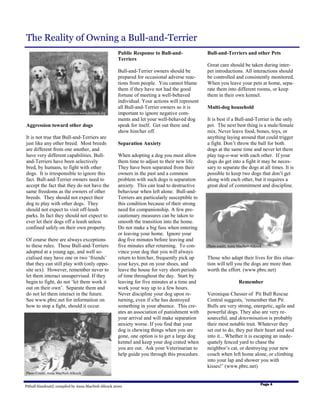 The Reality of Owning a Bull-and-Terrier
                                                    Public Response to Bull-and-               Bull-and-Terriers and other Pets
                                                    Terriers
                                                                                               Great care should be taken during inter-
                                                    Bull-and-Terrier owners should be          pet introductions. All interactions should
                                                    prepared for occasional adverse reac-      be controlled and consistently monitored.
                                                    tions from people. You cannot blame        When you leave your pets at home, sepa-
                                                    them if they have not had the good         rate them into different rooms, or keep
                                                    fortune of meeting a well-behaved          them in their own kennel.
                                                    individual. Your actions will represent
                                                    all Bull-and-Terrier owners so it is       Multi-dog household
                    Photo credit: www.bulldog.org   important to ignore negative com-
                                                    ments and let your well-behaved dog        It is best if a Bull-and-Terrier is the only
Aggression toward other dogs                        speak for itself. Get out there and        pet. The next best thing is a male/female
                                                    show him/her off.                          mix. Never leave food, bones, toys, or
It is not true that Bull-and-Terriers are                                                      anything laying around that could trigger
just like any other breed. Most breeds              Separation Anxiety                         a fight. Don’t throw the ball for both
are different from one another, and                                                            dogs at the same time and never let them
have very different capabilities. Bull-             When adopting a dog you must allow         play tug-o-war with each other. If your
and-Terriers have been selectively                  them time to adjust to their new life.     dogs do get into a fight it may be neces-
bred, by humans, to fight with other                They have been separated from their        sary to separate the dogs at all times. It is
dogs. It is irresponsible to ignore this            owners in the past and a common            possible to keep two dogs that don’t get
fact. Bull-and-Terrier owners need to               problem with such dogs is separation       along with each other, but it requires a
accept the fact that they do not have the           anxiety. This can lead to destructive      great deal of commitment and discipline.
same freedoms as the owners of other                behaviour when left alone. Bull-and-
breeds. They should not expect their                Terriers are particularly susceptible to
dog to play with other dogs. They                   this condition because of their strong
should not expect to visit off-leash                need for companionship. A few pre-
parks. In fact they should not expect to            cautionary measures can be taken to
ever let their dogs off a leash unless              smooth the transition into the home.
confined safely on their own property.              Do not make a big fuss when entering
                                                    or leaving your home. Ignore your
Of course there are always exceptions               dog five minutes before leaving and
to these rules. Those Bull-and-Terriers             five minutes after returning. To con-      Photo credit: Anna MacNeil-Allcock
adopted at a young age, and well so-                vince your dog that you will always
cialised may have one or two ‘friends’              return to him/her, frequently pick up      Those who adapt their lives for this situa-
that they can still play with (only oppo-           your keys, put on your shoes, and          tion will tell you the dogs are more than
site sex). However, remember never to               leave the house for very short periods     worth the effort. (www.pbrc.net)
let them interact unsupervised. If they             of time throughout the day. Start by
begin to fight, do not ‘let them work it            leaving for five minutes at a time and                        Remember
out on their own’. Separate them and                work your way up to a few hours.
do not let them interact in the future.             Never discipline your dog upon re-         Veronique Chesser of Pit Bull Rescue
See www.pbrc.net for information on                 turning, even if s/he has destroyed        Central suggests, ‘remember that Pit
how to stop a fight, should it occur.               something in your absence. This cre-       Bulls are very strong, energetic, agile and
                                                    ates an association of punishment with     powerful dogs. They also are very re-
                                                    your arrival and will make separation      sourceful, and determination is probably
                                                    anxiety worse. If you find that your       their most notable trait. Whatever they
                                                    dog is chewing things when you are         set out to do, they put their heart and soul
                                                    gone, one option is to get a large dog     into it... Whether it is escaping an inade-
                                                    kennel and keep your dog crated when       quately fenced yard to chase the
                                                    you are out. Ask your Veterinarian to      neighbor’s cat, or destroying your new
                                                    help guide you through this procedure.     couch when left home alone, or climbing
                                                                                               into your lap and shower you with
                                                                                               kisses!’ (www.pbrc.net)
Photo Credit: Anna MacNeil-Allcock


                                                                                                                                Page 4
Pitbull Handout© compiled by Anna MacNeil-Allcock 2000
 