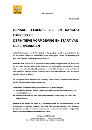 PERSBERICHT


                                                                             15 april 2010




RENAULT                  FLUENCE                   Z.E.        EN           KANGOO
EXPRESS Z.E.:
DEFINITIEVE VORMGEVING EN START VAN
RESERVERINGEN

Het definitieve design van de Fluence Z.E. en Kangoo Express Z.E. is gereed. Klanten die
als één van de eersten een elektrische Renault willen rijden, kunnen vanaf vandaag hun
auto reserveren via de website www.renault-ze.nl.


Renault is zich bewust van de negatieve invloed die een auto gedurende zijn levensduur
op het milieu heeft en werkt al vele jaren aan het minimaliseren van dat effect. In het
kader van het milieubeleid dat Renault voert onder het label eco², meent Renault dat het
van essentieel belang is om de beste technieken voor een betaalbare prijs aan zoveel
mogelijk klanten te bieden.


De elektrische auto is een prachtige oplossing omdat iedereen hiermee mobiel kan zijn
zonder CO2 uit te stoten tijdens het gebruik.


Deze positie dankt Renault aan zijn werkmethode in twee richtingen:
 enerzijds introduceert Renault nieuwe technieken voor verbrandingsmotoren en
   versnellingsbakken,
 en anderzijds werkt het merk bijzonder hard aan de ontwikkeling van auto’s met
   elektromotoren.


Renault is van mening dat tegen 2020 elektrische auto’s tien procent uitmaken van de
wereldmarkt. De Alliantie investeert vier miljard euro in het zogeheten Zero Emission
programma waarbij tweeduizend medewerkers van Renault en Nissan onafgebroken
werken aan de ontwikkeling van elektrische auto’s.

                                    RENAULT NEDERLAND
                          Boeingavenue 275 – 1119 PD Schiphol-Rijk
                 Tel.: + 31 (0) 20 354 94 16 – Fax: + 31 (0) 20 354 99 18
 