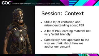 Session: Context
● Still a lot of confusion and
misunderstanding about PBR
● A lot of PBR learning material not
very ‘artist friendly’
● Completely new approach to the
way we think about how we
author our content
Character model created by Michael Pavlovich
 
