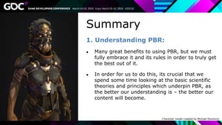 Summary
1. Understanding PBR:
● Many great benefits to using PBR, but we must
fully embrace it and its rules in order to truly get
the best out of it.
● In order for us to do this, its crucial that we
spend some time looking at the basic scientific
theories and principles which underpin PBR, as
the better our understanding is – the better our
content will become.
Character model created by Michael Pavlovich
 