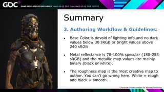 Summary
2. Authoring Workflow & Guidelines:
● Base Color is devoid of lighting info and no dark
values below 30 sRGB or bright values above
240 sRGB
● Metal reflectance is 70-100% specular (180-255
sRGB) and the metallic map values are mainly
binary (black or white).
● The roughness map is the most creative map to
author. You can’t go wrong here. White = rough
and black = smooth.
Character model created by Michael Pavlovich
 