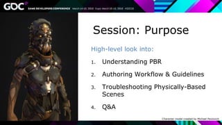 High-level look into:
1. Understanding PBR
2. Authoring Workflow & Guidelines
3. Troubleshooting Physically-Based
Scenes
4. Q&A
Session: Purpose
Character model created by Michael Pavlovich
 
