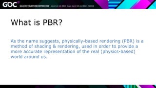 What is PBR?
As the name suggests, physically-based rendering (PBR) is a
method of shading & rendering, used in order to provide a
more accurate representation of the real (physics-based)
world around us.
 