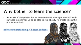 Why bother to learn the science?
● As artists it’s important for us to understand how light interacts with
surfaces in order for us to be able to realistically re-create this within
our own content.
Better understanding = Better content
 
