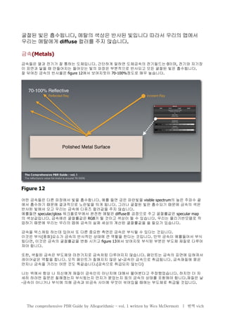 굴절된 빛은 흡수됩니다, 메탈의 색상은 반사된 빛입니다 따라서 우리의 맵에서
우리는 메탈에게 diffuse 컬러를 주지 않습니다.
금속(Metals)
금속들은 열과 전기가 잘 통하는 도체입니다. 간단하게 말하면 도체금속의 전기필드는 0이며, 전기와 자기장
이 표면과 닿을 때 만들어지는 들어오는 빛의 파장은 부분적으로 반사되고 모든 굴절된 빛은 흡수됩니다.
잘 닦여진 금속의 반사율은 figure 12에서 보여지듯이 70-100%정도로 매우 높습니다.
어떤 금속들은 다른 파장에서 빛을 흡수합니다. 예를 들면 금은 파란빛을 visible spectrum의 높은 주파수 끝
에서 흡수하기 때문에 결과적으로 노란빛을 띄게 됩니다. 그러나 굴절된 빛은 흡수되기 때문에 금속의 색은
반사된 빛에서 오고 우리는 금속에 디퓨즈 컬러값을 주지 않습니다.
예를들면 specular/gloss 워크플로우에서 완전한 메탈은 diffuse를 검정으로 주고 굴절률값은 specular map
의 색상값입니다. 금속에선 굴절률값은 RGB가 될 것이고 색상이 될 수 있습니다. 우리는 물리기반모델로 작
업하기 때문에 우리는 우리의 맵에 금속의 실제 세상의 계산된 굴절률값을 쓸 필요가 있습니다.
금속을 텍스쳐링 하는데 있어서 또 다른 중요한 측면은 금속은 부식될 수 있다는 것입니다.
이것은 부식(풍화)요소가 금속의 반사적인 상태에 큰 역할을 한다는 것입니다. 만약 금속이 예를들어서 부식
됬다면, 이것은 금속의 굴절률값을 변화 시키고 figure 13에서 보여지듯 부식된 부분은 부도체 재질로 다루어
져야 합니다.
또한, 색칠된 금속은 부도체와 마찬가지로 금속처럼 다루어지지 않습니다. 페인트는 금속의 표면에 입혀져서
레이어같은 역할을 합니다. 오직 페인트가 칠해지지 않은 날-금속만 금속으로 취급됩니다. 금속재질에 묻은
먼지나 금속을 가리는 어떤 것도 똑같습니다.(금속으로 취급되지 않는다)
나는 위에서 항상 나 자신에게 재질이 금속인지 아닌지에 대해서 물어본다고 주장했었습니다. 하지만 더 자
세히 하려면 질문은 칠해졌는지 부식됬는지 먼지가 묻었는지 등의 금속의 상태를 포함해야 합니다.재질은 날
-금속이 아니거나 부식에 의해 금속과 비금속 사이에 무엇이 섞여있을 때에는 부도체로 취급될 것입니다.
The comprehensive PBR Guide by Allegorithmic – vol. 1 written by Wes McDermott | 번역 vich
 