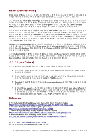 Linear Space Rendering
Linear space rendering 은 이 기사 전체보다도 많은 양을 다룰 수 있습니다. 그렇기 때문에 우리는 그렇게 깊
게 들어가진 않을 것입니다. 하지만 중요한 사실은 계산들은 linear space로 계산된다는 것입니다.
간단하게 말하자면 linear space rendering은 빛 계산에 있어서 정확한 수학을 제공해줍니다. 이것은 빛이 실
제 세상과 같은 행동을 가지도록 환경을 만들어 주는 것에 관한 것입니다. Linear space에서, 감마는 1.0입니
다. 하지만 우리 눈에 정확하게 보이기 위해서는 linear gamma가 수정되어야 합니다. Gamma-encoded
space(sRGB)는 컴퓨터에 표시 될 이미지들을 보정합니다. 이미지의 값은 표시를 위해 보정됩니다.
컴퓨팅 색값과 색에 대한 기능을 수행할때 모든 계산은 linear space로 수행됩니다. 그것을 보는 간단한 방법
은 만약 이미지가 그러한 기본컬러나 디퓨즈로 보여질 경우 이러한 맵들은 sRGB로 설정되어야 합니다.
이미지가 sRGB로 설정되었을 때 Substance는 이미지를 계산을 위해 linear하게 변환시키고 다시 표시를 위해
sRGB로 변환시킬 것입니다. 그러나 당신이 순수하게 표면의 속성들 거칠기나 metallic을 텍스쳐에서 표현하
기 위해 수학적인 값을 저장하려고 한다면 이러한 맵들은 linear로 셋팅되어야 합니다.(색상이 아닌 0~1값을
가지는 grey-scale의 맵을 뜻하는듯)
Substance는 linear/sRGB space사이의 변환 뿐만 아니라 렌더링-뷰포트의 계산된 결과의 감마보정까지 자동
으로 처리합니다. 아티스트로서 당신은 linear-space 계산과 substace pipeline에서 일어나는 변환을 걱정할
필요가 없습니다. Substance 통합 플러그인을 통해서 Substance 재질을 사용한다면 linear space를 위한 변환
또한 알아서 해줄 것입니다.
그러나 Substance 맵들이 출력된 비트맵으로 활용되고 더이상 Substance material이 아닐 때 과정을 이해하
는 것은 중요합니다. 당신은 아마 당신이 사용하는 렌더러에 따라 수동으로 변환을 다루어야 합니다. 당신은
base color/difuse maps들은 sRGB고 나머지는 linear라는 것을 알아두어야 합니다.
중요 요소(Key Factors)
우리는 물리학의 기본 이론들을 살펴보았고 PBR의 핵심요소들을 유도할 수 있습니다.
1. 에너지 보존, 반사된 광선은 절대 첫번째 표면을 강타했을때보다 밝을 수 없습니다. 에너지 보존은
쉐이더에서 처리됩니다.
2. 프레넬. BRDF는 쉐이더에 의해 처리됩니다. F0 반사율값은 거의 모든 부도체에서 작은 변화만을 보
이며 2%-5%의 범위를 가집니다. 금속의 F0값은 70-100%입니다.
3. Specular값은 BRDF를 통해서 조정됩니다. Roughness or glossiness 맵 그리고 F0 반사율 값의 영향을
받습니다.
4. 빛 계산은 linear space에서 계산됩니다. 모든 맵은 감마값을 가지고 있으며 base color나 diffuse들은
보통 쉐이더에서 linear로 변환됩니다. 그러나 당신은 이미지를 당신의 게임엔진이나 렌더러에서 불
러들일 때 적당한 옵션을 체크함으로써 변환이 적절하게 이루어 졌는지 확인해야 합니다. 표면을 묘
사하는 roughness, glossiness, metallic 그리고 height는 linear여야 합니다.
References
1. Physically-Based Shading at Disney Brent Burley, Walt Disney Animation Studios.
https://disney-animation.s3.amazonaws.com/library/s2012_pbs_disney_brdf_notes_v2.pdf
2. Microfacet Models for Refraction through Rough Surfaces
http://www.cs.cornell.edu/~srm/publications/EGSR07-btdf.pdf
3. Feeding a Physically-Based Shading Model by Sebastien Lagarde
http://seblagarde.wordpress.com/2011/08/17/feeding-a-physical-based-lighting-mode/
4. An Introduction to BRDF Models by Daniël Jimenez Kwast
http://hmi.ewi.utwente.nl/verslagen/capita-selecta/CS-Jimenez-Kwast-Daniel.pdf
pdf 원문 : https://www.allegorithmic.com/pbr-guide
(텍스쳐 툴 Substance회사 Allegorithmic의 PBR교육자료)
The comprehensive PBR Guide by Allegorithmic – vol. 1 written by Wes McDermott | 번역 vich
 