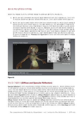 흡수와 확산 (투명과 반투명)
동질이 아닌 매질을 지나치거나 반투명한 재질을 지나갈때 빛은 흡수되거나 확산됩니다.
1. 흡수의 경우 빛이 다른 형태의 에너지(거의 열)로 변함에 따라 빛의 강도가 줄어듭니다. 그리고 이것
의 색상또한 파장에 따라 흡수되는 양만큼 변하게 됩니다. 그러나 광선의 방향은 바뀌지 않습니다.
2. 확산의 경우 광선의 방향은 재질의 편차의 양에 따라서 랜덤하게 바뀝니다. 확산은 광선의 방향을 랜
덤하게 바꾸지만 강도는 변하지 않습니다. 귀는 좋은 예제입니다. 귀는 얇아서(흡수가 적음) 당신은
귀의 뒷쪽 빛이 확산되서 나오는 것을 확인할 수 있습니다. 만약 확산이 없고 흡수가 낮다면, 광선은
유리와같은 재질처럼 곧바로 통과할 수 있습니다. 예를 들면, 당신이 만약 엄청 깨끗한 수영장에 있
다면 물속에서도 눈을 떠서 아주 잘 볼 수 있습니다. 그러나 물이 더럽다면 더러운 입자들이 빛을 확
산시키고 그것들이 물을 더 불투명하게 만들 것입니다. 빛이 그러한 재질이나 매질에서 더 많이 움직
일수록 이것은 더 확산되거나 흡수됩니다. 그렇기 때문에 물체의 두께는 빛이 확산되거나 흡수되는
데 있어서 큰 역할을 합니다. Thickness 맵은 figure 02에서 보이는 대로 쉐이더에서 물체의 두꺼움을
표현하는데 쓰여집니다.
분산과 거울반사(Diffuse and Specular Reflection)
Specular Reflection은 우리가 광선섹션에서 다루었던 표면에서 반사되는 빛입니다. 광선은 표면에서 반사되
고 다른 방향으로 나아갑니다. 이것은 완전한 평면에서 입사각은 반사각과 같다는 반사의 법칙을 따릅니다.
그러나 거의 모든 재질은 불규칙 하고 반사되는 방향은 표면의 거침의 정도에 따라 랜덤합니다. 이것은 빛의
방향을 바꾸지만 강도는 그대로 남습니다. 더 거친 표면일수록 크고 어두운 하이라이트를 만듭니다. 부드러
운 표면일수록 적절한 각도에서 보았을때 밝거나 더 강하게 나옵니다. 즉, 스펙큘러가 집중적입니다. 그러나
둘다 빛의 총량은 figure03에서처럼 반사됩니다. Diffuse reflection은 굴절되온 빛입니다. 광선은 매질에서 다
른매질로 갈때 물체 안에서 여러번 확산됩니다. 그것은 figure04에서 보여지는 것처럼 첫번째로 빛이 겪은 지
점에서매질로부터 다시 오브젝트 바깥으로 원래 매질을 향해서 굴절 시킵니다.
Diffuse 재질들은 꽤 흡수력이 있습니다. 굴절된 빛이 Diffuse 재질안에서 오래 머무는것은 완벽하게 흡수되기
위한 좋은 조건입니다. 이것은 빛이 이러한 재질에서 다시 밖으로 나온다면 아마도 입구에서부터 많이 움직
인것은 아니라는 뜻입니다. 그것이 입구와 출구점이 무시될 수 있는 이유입니다. 전통적인 Diffuse 반사를 표
현하는데 쓰이는 램버트 모델은 계산에 표면의 거침정도를 고려하지 않습니다. 그러나 Oren-Nayar 같이 표면
의 거침정도를 고려하는 Diffuse 반사 모델도 있습니다.
The comprehensive PBR Guide by Allegorithmic – vol. 1 written by Wes McDermott | 번역 vich
 