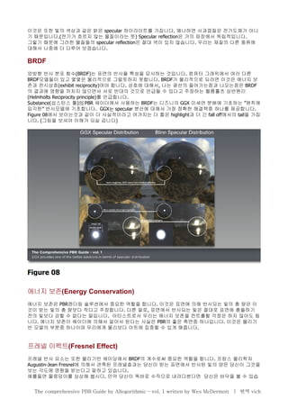 이것은 또한 빛의 색상과 같은 밝은 specular 하이라이트를 가집니다. 왜냐하면 사과껍질은 전기도체가 아니
기 때문입니다.(전기가 흐르지 않는 물질이라는 뜻) Specular reflection은 거의 파장에서 독립적입니다.
그렇기 때문에 그러한 물질들의 specular reflection은 절대 색이 있지 않습니다. 우리는 재질의 다른 종류에
대해서 나중에 더 다루어 보겠습니다.
BRDF
양방향 반사 분포 함수(BRDF)는 표면의 반사율 특성을 묘사하는 것입니다. 컴퓨터 그래픽에서 여러 다른
BRDF모델들이 있고 몇몇은 물리적으로 그럴듯하지 못합니다. BRDF가 물리적으로 되려면 이것은 에너지 보
존과 전시상호(exhibit reciprocity)여야 합니다. 상호에 대해서, 나는 광선의 들어가는점과 나오는점은 BRDF
의 결과에 영향을 끼치지 않으면서 서로 반대의 것으로 언급될 수 있다고 주장하는 헬름홀츠 상반원리
(Helmholts Reciprocity principle)를 언급합니다.
Substance(섭스턴스 툴)의 PBR 쉐이더에서 사용하는 BRDF는 디즈니의 GGX ”미세면 분배에 기초하는 원칙에
”입각한 반사모델에 기초합니다. GGX는 specular 분산에 대해서 가장 정확한 해결책중 하나를 제공합니다.
Figure 08에서 보이는것과 같이 더 사실적이라고 여겨지는 더 짧은 highlight과 더 긴 fall off에서의 tail을 가집
니다. (그림을 보셔야 이해가 되실 겁니다)
에너지 보존(Energy Conservation)
에너지 보존은 PBR렌더링 솔루션에서 중요한 역할을 합니다. 이것은 표면에 의해 반사되는 빛의 총 량은 이
것이 받는 빛의 총 량보다 작다고 주장합니다. 다른 말로, 표면에서 반사되는 빛은 절대로 표면에 충돌하기
전의 빛보다 강할 수 없다는 말입니다. 아티스트로서 우리는 에너지 보존을 컨트롤할 걱정은 하지 않아도 됩
니다. 에너지 보존이 쉐이더에 의해서 알아서 된다는 사실은 PBR의 좋은 측면중 하나입니다. 이것은 물리기
반 모델의 부분중 하나이며 우리에게 물리보다 아트에 집중할 수 있게 해줍니다.
프레넬 이펙트(Fresnel Effect)
프레넬 반사 요소는 또한 물리기반 쉐이딩에서 BRDF의 계수로써 중요한 역할을 합니다. 프랑스 물리학자
Augustin-Jean Fresnel에 의해서 관측된 프레넬효과는 당신이 받는 표면에서 반사된 빛의 양은 당신이 그것을
보는 각도에 영향을 받는다고 말하고 있습니다.
예를들면 물웅덩이를 상상해 봅시다. 만약 당신이 똑바로 수직으로 내려다본다면 당신은 바닥을 볼 수 있습
The comprehensive PBR Guide by Allegorithmic – vol. 1 written by Wes McDermott | 번역 vich
 