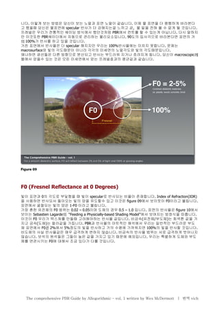 니다. 이렇게 보는 방법은 당신이 보는 노멀과 표면 노멀이 같습니다. 이제 물 표면을 더 평행하게 바라본다
고 했을때 당신은 물표면에 specular 반사가 더 강해지는걸 느끼고 곧, 물 밑을 전혀 볼 수 없게 될 것입니다.
프레넬은 우리가 전통적인 쉐이딩 방식에서 했던것처럼 PBR에서 컨트롤 할 수 있는게 아닙니다. 다시 말하지
만 이것또한 PBR쉐이더에서 자동으로 관리하는 물리요소입니다. 90도의 입사각으로 바라본다면 표면의 거
의 100%가 반사를 하고 있을 것입니다.
거친 표면에서 반사율은 더 specular 해지지만 우리는 100%반사율에는 미치지 못합니다. 문제는
macrosurface와 빛의 각도때문이 아니라 각각의 미세면의 노멀각도와 빛의 각도때문입니다.
왜냐하면 광선들은 다른 방향으로 분산되고 반사는 부드러워 지거나 흐려지게 됩니다. 당신이 macroscopic레
벨에서 얻을수 있는 것은 모든 미세면에서 얻는 프레넬효과의 평균값과 같습니다.
F0 (Fresnel Reflectance at 0 Degrees)
빛이 표면과 0의 각도로 부딫혔을 때 빛이 specular로 반사되는 비율이 존재합니다. Index of Refraction(IOR)
을 사용하면 반사되서 돌아오는 빛의 양을 유도할수 있고 이것은 figure 09에서 보이듯이 F0이라고 불립니다.
표면에서 굴절되는 빛의 양은 1-F0 이라고 불립니다.
가장 흔한 유전체의 F0 범위는 0.02 – 0.05이며 도체의 경우 0.5 – 1.0 입니다. 표면의 반사율은 figure 10에서
보이는 Sebastien Lagarde “의 Feeding a Physicially-based Shading Model”에서 보여지는 방정식을 따릅니다.
이것이 F0 우리가 텍스쳐를 만들때 고려해야하는 반사율 값입니다. 비금속(유전체/부도체)는 회색톤 값을 가
지고 금속(도체)는 컬러값을 가집니다. PBR과 반사율의 아트적인 해석에서 우리는 일반적인 부드러운 부도
체 표면에서 F0은 2%에서 5%정도의 빛을 반사하고 거의 수평에 가까워지면 100%의 빛을 반사할 것입니다.
비도체의 사실 반사율값은 매우 급격하게 변하지 않습니다. 비금속의 반사율 범위는 서로 급격하게 벗어나지
않습니다. 보석의 원석들은 그들이 높은 값을 가지고 있기 때문에 예외입니다. 우리는 특별하게 도체와 부도
체를 연관시키는 F0에 대해서 조금 있다가 다룰 것입니다.
The comprehensive PBR Guide by Allegorithmic – vol. 1 written by Wes McDermott | 번역 vich
 