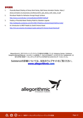 vol. 1 - 物理ベースレンダリングとシェーディングの理論 Page 12
参考資料
1.  Physically-Based Shading at Disney Brent Burley, Walt Disney Animation Studios. https://
disney-animation.s3.amazonaws.com/library/s2012_pbs_disney_brdf_notes_v2.pdf
2.  Microfacet Models for Refraction through Rough Surfaces
http://www.cs.cornell.edu/~srm/publications/EGSR07-btdf.pdf
3.  Feeding a Physically-Based Shading Model by Sebastien Lagarde
http://seblagarde.wordpress.com/2011/08/17/feeding-a-physical-based-lighting-mode/
4.  An Introduction to BRDF Models by Daniël Jimenez Kwast
http://hmi.ewi.utwente.nl/verslagen/capita-selecta/CS-Jimenez-Kwast-Daniel.pdf
Allegorithmicは、3Dテクスチャリングソフトウェアの新世代を開発している：Substance Painter、Substance
DesignerとBitmap2Material。これらのツールを使用して、ほとんどのAAAゲームスタジオでは、Substanceは、次
世代のPBR（物理ベースレンダリング）のアセットを作成するためのスタンダードとなっている。
Substanceの詳細については、当社のウェブサイトをご覧ください。
www.allegorithmic.com
 