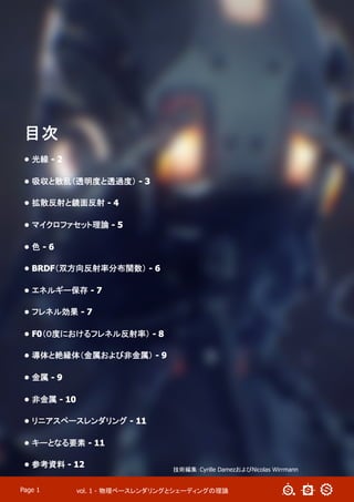 vol. 1 - 物理ベースレンダリングとシェーディングの理論Page 1
目次
•  光線 - 2
•  吸収と散乱（透明度と透過度） - 3
•  拡散反射と鏡面反射 - 4
•  マイクロファセット理論 - 5
•  色 - 6
•  BRDF（双方向反射率分布関数） - 6
•  エネルギー保存 - 7
•  フレネル効果 - 7
•  F0（０度におけるフレネル反射率） - 8
•  導体と絶縁体（金属および非金属） - 9
•  金属 - 9
•  非金属 - 10
•  リニアスペースレンダリング - 11
•  キーとなる要素 - 11
•  参考資料 - 12
技術編集：Cyrille DamezおよびNicolas Wirrmann
 