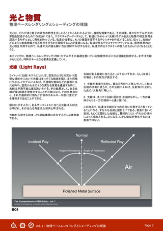 vol. 1 - 物理ベースレンダリングとシェーディングの理論	
 Page 2
光と物質
物理ベースレンダリングとシェーディングの理論
光とは、それが波と粒子の両方の特性を示しえることからもわかるように、複雑な現象である。その結果、様々なモデルが光の
挙動を記述するために作成されてきた。テクスチャアーティストとして、私達はライトレイ（光線）モデルを光と物質の相互作用を
記述するモデルとして興味を持っている。私達の仕事は、モノの表面を描写するテクスチャを作成することだ。従って、光線が
どのように表面物質と相互作用を行うかを理解することが重要になる。私達が作るテクスチャやマテリアルは、仮想世界内の
光と相互作用するので、私達が光の振る舞い方を理解すればするほど、私達が作るテクスチャの見た目もさらによくなることだ
ろう。
	
本ガイドでは、物理ベースレンダリング（PBR）モデルがその基礎を置いている物理学の元になる理論を説明する。まずは光線
からはじめ、PBRのキーとなる要素を定義していく。	
光線（Light Rays）
ライトレイ（光線）モデルによれば、空気のような均質かつ透
明な媒体中において光線はまっすぐな軌跡を描く。また同様
にライトレイモデルによれば、不透明な物体などの表面に当
たる時や、空気から水のような異なる媒質を通過する時に、
光線は予測可能な振る舞いをする。その結果として、ある光
線が描く経路を視覚化することが可能になり、その出発点か
ら、それが最終的に熱などの別のエネルギー形態に変化す
る場所まで辿ることができる。
図01に示すように、あるサーフェイスに当たる光線は入射光
と呼ばれ、その当たる角度は入射角と呼ばれる。
光線が入射するのは、2つの媒体間に存在する平らな境界面
である。
光線がある表面に当たると、以下のいずれか、もしくは多く
の場合、その両方が発生する：
１．光線が表面で反射し、異なる方向へと飛んでいく。これは
反射の法則に従うが、その法則によれば、反射角は（反射し
た光の）入射角に等しい。
２．光線は、まっすぐな線（屈折光）を描きながら、一方の媒
体からもう一方の媒体へと通り抜ける。
この時点で、私達は光線が２つの方向に分割すると言ってい
ることになる。すなわち反射と屈折とにである。表面において
反射、もしくは屈折した光線は、最終的にはいずれかの媒体
によって吸収されることになる。しかし吸収が発生するのは
表面ではない。	
図01
 