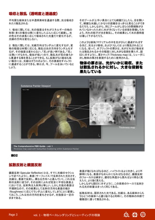 vol. 1 - 物理ベースレンダリングとシェーディングの理論	
Page 3
不均質な媒体または半透明素材を通過する際、光は吸収さ
れたり散乱される：
１．吸収に関しては、光の強度はそれがエネルギーの他の
形態（多くの場合は熱）に変化したぶんに応じて減衰し、光
の色はその波長に応じて吸収された光量だけ変化するが、
光線の方向は変化しない。
２．散乱に関しては、光線方向はランダムに変化するが、変
移の程度は材質に応じる。散乱は光の方向をランダム化す
るが、その強度は変わらない。「耳」が良い例である。「耳」
は薄い（すなわち、吸収が低い）ので、散乱光が耳の後ろか
ら貫通する様を見ることができる。もし拡散がなく吸収も低
い場合には、光線はガラスのように、その表面をダイレクト
に通過することができる。例えば、今、プールを泳いでいると
しよう。
そのプールが上手い具合にとても綺麗だとしたら、目を開い
て、綺麗な水越しにかなりの距離をはっきりと見ることができ
るだろう。しかしながら、同じプールがしばらくの間掃除がさ
れていなかったために水が汚くなっている状態を想像してみ
よう。汚れの粒子が光を散乱し、その結果として水の透明度
は著しく下がるだろう。
このような媒体/マテリアルの中を光がさらに通過すればす
るほど、光はより吸収、および（もしくは）より散乱されること
になる。従って、オブジェクトの厚さは、光がどれほど吸収ま
たは散乱されるかその程度に対し大きな役割を果たす。図
02に示すように、厚さマップ（Thickness map）は、シェーダに
対し物体の厚さを表現するために使用される。
吸収と散乱（透明度と透過度）
図02
拡散反射と鏡面反射
鏡面反射（Specular Reflection）とは、すでに光線のセクショ
ンで述べたように、表面（サーフェイス）で反射された光をさす。
光線は、表面で反射し、異なる方向へと進んでいく。これは反
射の法則に従うが、その法則によれば完全に平坦な表面上
においては、反射角は入射角と等しい。しかし大抵の表面は
不規則なので、その結果として反射の方向も表面の粗さ
（Roughness）に応じてランダムに変化してしまうことに留意し
ておこう。これは光の方向を変化させるが、光強度は一定の
ままである。	
表面が粗くなればなるほど、ハイライトはより大きく、より不
鮮明になる。表面がなめらかになればなるほど、鏡面反射
のフォーカスは締まり、適切な角度から見ればより明るく見
えたり、より強く見える。	
しかしながら図03に示すように、この両者のケースで反射さ
れる光の総量はまったく同じである。
拡散反射は、屈折された光である。光線は、ある媒体からも
うひとつの媒体へと通り抜けると同時に、その物体の内部で
複数回に渡って散乱される。
物体の厚さは、光がいかに吸収、また
は散乱されるかに対し、大きな役割を
果たしている
 