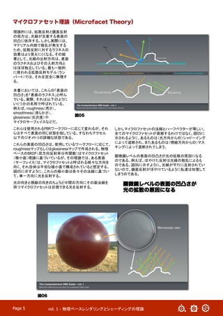 vol. 1 - 物理ベースレンダリングとシェーディングの理論	
Page 5
理論的には、拡散反射と鏡面反射
の両方は、光線が交差する表面の
凹凸に依存する。しかし実際には、
マテリアル内部で散乱が発生する
ため、拡散反射に対するラフネスの
効果はより見えにくくなる。その結
果として、光線の出射方向は、表面
のラフネスおよびその入射方向と
はほぼ独立している。最も一般的
に使われる拡散反射モデル（ラン
バート）では、それを完全に無視す
る。
本書においては、これらの「表面の
凹凸さ」を「表面のラフネス」と呼ん
でいる。実際、それは以下のように
いくつかの名称で呼ばれている。
例えば、roughness（荒さ）、
smoothness（滑らかさ）、
glossiness（光沢度）や
マイクロサーフェイスなどだ。
これらは使用されるPBRワークフローに応じて変わるが、それ
らはすべて表面の同じ状態を指している。すなわちテクセル
以下のジオメトリの詳細な状態である。	
これらの表面の凹凸さは、使用しているワークフローに応じて、
roughnessマップもしくはglossinessマップで作成される。物理
ベースのBRDF（双方向反射率分布関数）はマイクロファセット
（微小面）理論に基づいているが、その理論では、ある表面
（サーフェイス）は、マイクロファセットと呼ばれる様々な方向を
向く、それ自体は平坦な極小面で構成されていると想定する。
図05に示すように、これらの極小面は各々その法線に基づい
て、単一方向​​に光を反射する。
光の向きと視線の向きのちょうど中間の方向にその面法線を
持つマイクロファセットは目視できる光を反射する。
しかしマイクロファセットの法線とハーフベクターが等しい、
全てのマイクロファセットが貢献するわけではなく、図05に
示されるように、あるものは（光方向からの）シャドーイング
によって遮断され、またあるものは（視線方向からの）マス
キングによって遮断されてしまう。
顕微鏡レベルの表面の凹凸さが光の拡散の原因になる
のである。例えば、ぼやけた反射は光線の散乱によるも
のである。図06に示すように、光線が平行に反射されてい
ないので、鏡面反射がぼやけているように私達は知覚して
しまうのである。
マイクロファセット理論（Microfacet Theory）
図05
図06
顕微鏡レベルの表面の凹凸さが
光の拡散の原因になる
 