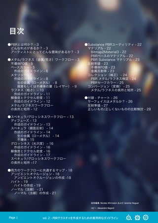 vol. 2 - PBRテクスチャを作成するための実用的なガイドラインPage 1
目次
技術編集：Nicolas Wirrmann および Jeremie Noguer
コピー：Alexandre Bagard
●PBRとは何か？ - 3
 どんな利点があるか？ - 3
 アーティストにとってどんな意味があるか？ - 3
●メタル/ラフネス（金属/荒さ）ワークフロー - 3
 不導体F0値 - 5
 ベースカラー - 5
  作成のガイドライン - 6
 メタリック - 7
  作成のガイドライン - 8
   生の金属（ローメタル） - 8
   腐食もしくは不導体の層（レイヤー） - 9
 ラフネス（粗さ） - 10
  作成のガイドライン - 11
 解像度とテクセル密度 - 11
  作成のガイドライン - 12
 メタル/ラフネスワークフロー
 の長所と短所 - 12
●スペキュラ/グロッシネスワークフロー - 13
 ディフューズ - 13
  作成のガイドライン - 13
 スペキュラ（鏡面反射） - 14
  作成のガイドライン - 14
   生の金属（ローメタル） - 14
   不導体 - 15
 グロッシネス（光沢度） - 16
  作成のガイドライン - 16
 解像度とテクセル密度 - 16
  作成のガイドライン - 17
 スペキュラ/グロッシネスワークフロー
 の長所と短所 ‒17
●両方のワークフローに共通するマップ - 18
 アンビエントオクルージョン - 18
  アンビエントオクルージョンの作成 -18
 ハイト - 19
  ハイトの作成 - 19
 ノーマル（法線） - 21
  ノーマル（法線）の作成 - 21
●Substance PBRユーティリティ - 22
 マテリアル - 22
  Bitmap2Material3 - 22
  PBRベースのマテリアル - 22
  PBR Substance マテリアル - 23
 反射率値 - 23
  不導体F0値 - 23
  金属反射率 - 23
 コレクション（補正） - 24
  PBR メタル/ラフネス検証 - 24
  PBRセーフカラー - 25
 コンバージョン（変換） - 25
  メタル/ラフネスの長所と短所 - 25
●付録 - チャート - 26
 サーフェイスはメタルか？ - 26
 反射率値 - 27
 正しいもの/正しくないものの比較検討 - 28
 