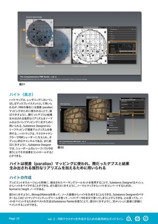 vol. 2 - PBRテクスチャを作成するための実用的なガイドラインPage 19
ハイトマップは、レンダリングにおいてし
ばしばディスプレイスメントとして用いら
れるが、PBRの場合には視差（parallax）
マッピングのために使われることで、図
32で示すように、際だったデプスと結果
生み出される強烈なリアリズムをノーマ
ルおよびバンプマッピングに足すために
用いられる。Substance Designerはレ
リーフマッピング視差アルゴリズムを使
用する。ハイトマップは、テクスチャサン
プラーでPBRシェーダーに与えられ、オ
プション的なチャンネルである。また図
32に示すように、Substance Designer
では、シェーダー上のレリーフパラメタを
使うことでその効果をコントロールするこ
とができる。
アンビエントオクルージョンと同様に、統合されたベーキングツールセットを使用することで、Substance Designerはメッシュ
からハイトをベイクすることができる。また図３３に示すように、ノーマルマップからハイトをコンバートするための、
Normal to Height ノードがある。
図３４に示すように、Bitmap2Materialを使って、ソース画像からハイトを生成することもできる。Substance Designerのベク
ターもしくはビットマップペインティングツールを使って、ハイトデータを自分で塗ってしまうことすらできる。とは言っても、ハ
イトをペイントするためのベストの方法はSubstance Painterを使うことで、図３５に示すように、3Dメッシュに直接に詳細に
ペイントすることができる。
図３２
ハイトは視差（parallax）マッピングに使われ、際だったデプスと結果
生み出される強烈なリアリズムを加えるために用いられる
図３１
ハイト（高さ）
ハイトの作成
 