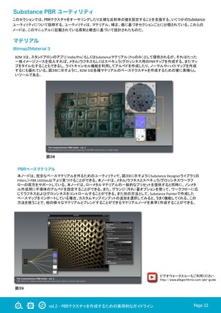 vol.2 - PBRテクスチャを作成するための実用的なガイドライン Page 22
このセクションでは、PBRテクスチャをオーサリングしたり正確な反射率の値を設定することを支援する、いくつかのSubstance
ユーティリティについて説明する。ユーティリティは、マテリアル、補正、値に基づきセクションごとに分類されている。これらの
ノードは、このマニュアルに記載されている原則と概念に基づいて設計されたものだ。
Substance PBR ユーティリティ
マテリアル
Bitmap2Material 3
B2M	
  3は、スタンドアロンのアプリ（Indie/Pro）もしくはSubstanceマテリアル（Proのみ）として提供されるが、それはたった
一枚イメージソースを投入すれば、メタル/ラフネスもしくはスペキュラ/グロッシネス用のPBRマップを作成する。またマッ
プをタイル化することもできるし、ライトキャンセル機能を利用してアルベドを作成したり、ノーマルやハイトマップを作成
するにも優れている。図３８に示すように、B2M	
  3は各種マテリアルのベーステクスチャを作成するための実に素晴らし
いツールである。	
図３８
PBRベースマテリアル
本ノードは、完全なベースマテリアルを作るためのユーティリティで、図３９に示すようにSubstance	
  Designerライブラリの
Filters＞PBR	
  ULliLes以下より見つけることができる。本ノードは、メタル/ラフネスとスペキュラ/グロッシネスワークフ
ローの両方をサポートしている。本ノードは、ローメタルマテリアルの一般的なプリセットを提供すると同時に、ノンメタ
ル作成用に不導体のアルベドを設定することができる。また、グランジ（汚れ）量オプションを使って、ワークフローに応
じてラフネスおよびグロッシネスをコントロールすることができる。また別の方法として、Substance	
  Painterで作成した
ベースマップをインポートしている場合、カスタムマップインプットの追加を選択してみると、うまく機能してくれる。この
方法を使うことで、他の様々なマテリアルとブレンドすることができるマテリアルノードを素早く作成することができる。	
図３９
ビデオウォークスルーもご利用ください：
http://www.allegorithmic.com/pbr-guide	
	
 