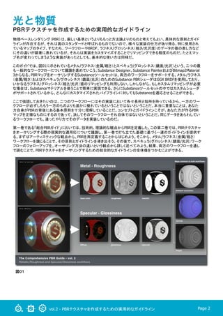 vol.2 - PBRテクスチャを作成するための実用的なガイドライン Page 2
光と物質
PBRテクスチャを作成するための実用的なガイドライン
物理ベースレンダリング（PBR）は、厳しい基準というよりももっと方法論よりのものと考えてもよい。具体的な原則とガイド
ラインが存在するが、それは真のスタンダードと呼ばれるものでないので、様々な実装の仕方があり得る。特に使用され
ているマップのタイプ、すなわち、ワークフローやBRDF、ラフネス/グロッシネス（粗さ/光沢度）のデータの値の表し方など
にその違いが顕著に表れているが、それらは実装をカスタマイズすることでリマッピングできる程度のものだ。たとえマッ
プ名が変わってしまうような実装があったとしても、基本的な使い方は同様だ。
このガイドでは、図01に示されているメタル/ラフネス（金属/粗さ）とスペキュラ/グロッシネス（鏡面/光沢）という、二つの最
も一般的なワークフローについて議論を進めていこう。Substance Designer、Substance PainterおよびBitmap2Material
3からなる、PBRマップをオーサリングするSubstanceツールセットは、両方のワークフローをサポートする。メタル/ラフネス
（金属/粗さ）およびスペキュラ/グロッシネス（鏡面/光沢）のためのSubstance PBRシェーダはGGX BRDFを使用しており、
いかなるラフネス/グロッシネス（粗さ/光沢）値のリマッピングも利用しない。しかしながら、もしカスタムリマッピングが必要
な場合は、Substanceマテリアルを使うことで簡単に実現できる。さらにSubstanceツールセットの中ではカスタムシェーダ
がサポートされているから、どんなにカスタマイズされたパイプラインに対してもSubstanceを適応させることができる。	
ここで強調しておきたいのは、二つのワークフローにはその実装において各々長所と短所を持っているから、一方のワー
クフローが必ずしももう一方のものよりも遥かに優れているということではないということだ。本当に重要なことは、あなた
方自身がPBRの背後にある基本原則を十分に理解していることだ。コンセプトとガイドラインこそが、あなた方が作るPBR
マップを正確なものにするのであって、決してそのワークフローそれ自体ではないということだ。同じデータをあらわしてい
るワークフローでも、違ったやり方でそのデータを実装しているのだ。	
第一巻である「総合PBRガイド」においては、技術的、理論的な観点からPBRを定義した。この第二巻では、PBRテクスチャ
をオーサリングする際の現実的な適用応について議論し、第一巻で打ち立てた基礎に基づく一連のガイドラインを提供す
る。まずはアーティスティックな観点から、PBRを再定義することからはじめよう。そこから、メタル/ラフネス（金属/粗さ）
ワークフローを論じることで、その原則とガイドラインを導き出そう。その後で、スペキュラ/グロッシネス（鏡面/光沢）ワーク
フローのフォローアップを、オーサリング方法の違いという観点から詳しく述べてみよう。結果、両方のワークフローを通し
で読むことで、PBRテクスチャをオーサリングするための総合的なガイドラインの全体像をつかむことができる。
図０１
 