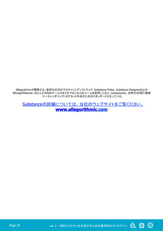 vol. 2 - PBRテクスチャを作成するための実用的なガイドラインPage 29
Allegorithmicが開発する、新世代の3Dテクスチャリングソフトウェア：Substance Pinter、Substance Designerおよび
Bitmap2Material。ほとんどのAAAゲームスタジオではこれらのツールを使用しており、Substanceは、次世代のPBR（物理
ベースレンダリング）のアセット作成のためのスタンダードとなっている。
Substanceの詳細については、当社のウェブサイトをご覧ください。	
www.allegorithmic.com
 